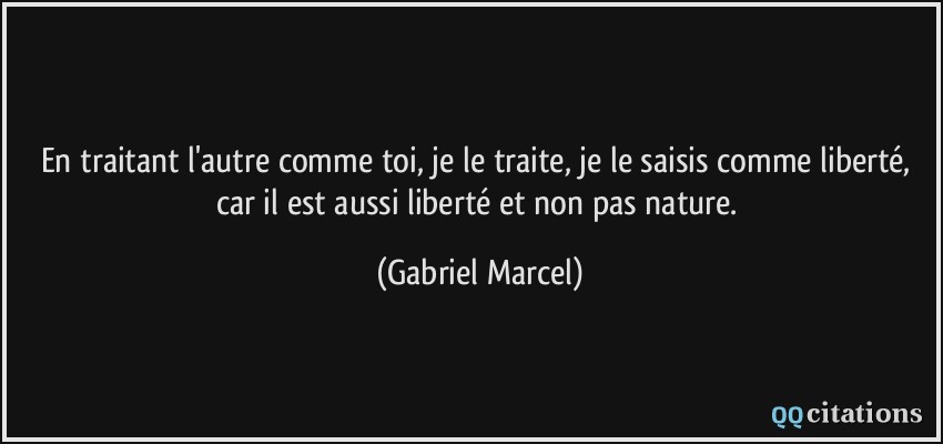 En traitant l'autre comme toi, je le traite, je le saisis comme liberté, car il est aussi liberté et non pas nature.  - Gabriel Marcel