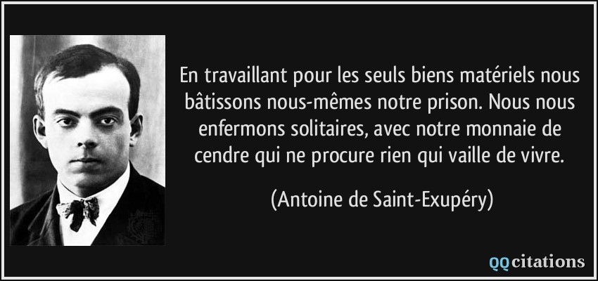 En travaillant pour les seuls biens matériels nous bâtissons nous-mêmes notre prison. Nous nous enfermons solitaires, avec notre monnaie de cendre qui ne procure rien qui vaille de vivre.  - Antoine de Saint-Exupéry