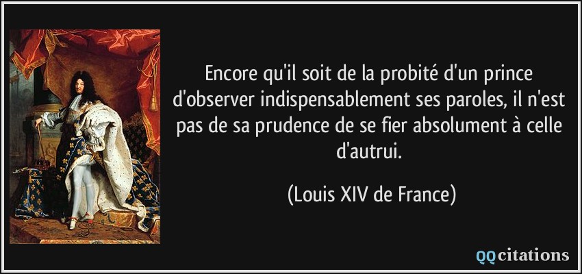 Encore qu'il soit de la probité d'un prince d'observer indispensablement ses paroles, il n'est pas de sa prudence de se fier absolument à celle d'autrui.  - Louis XIV de France
