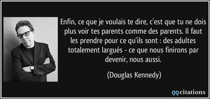 Enfin, ce que je voulais te dire, c'est que tu ne dois plus voir tes parents comme des parents. Il faut les prendre pour ce qu'ils sont : des adultes totalement largués - ce que nous finirons par devenir, nous aussi.  - Douglas Kennedy
