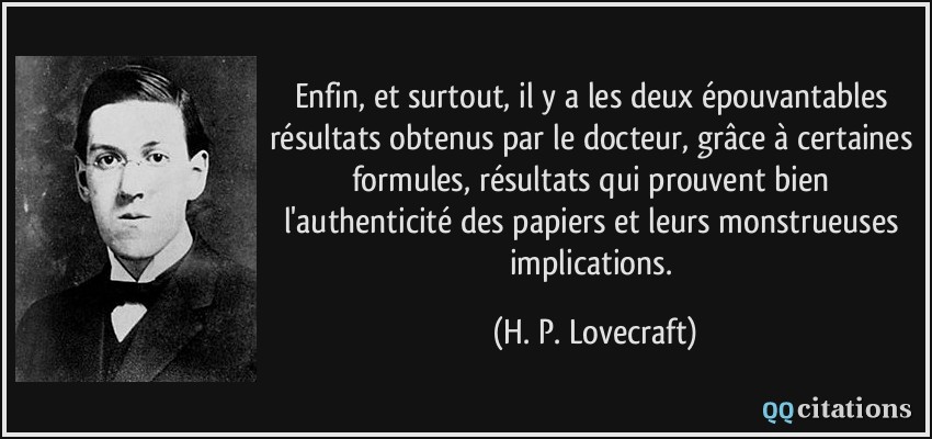 Enfin, et surtout, il y a les deux épouvantables résultats obtenus par le docteur, grâce à certaines formules, résultats qui prouvent bien l'authenticité des papiers et leurs monstrueuses implications.  - H. P. Lovecraft