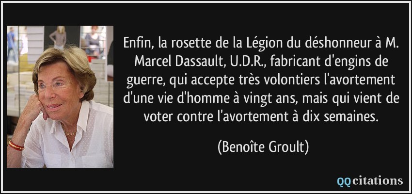 Enfin, la rosette de la Légion du déshonneur à M. Marcel Dassault, U.D.R., fabricant d'engins de guerre, qui accepte très volontiers l'avortement d'une vie d'homme à vingt ans, mais qui vient de voter contre l'avortement à dix semaines.  - Benoîte Groult