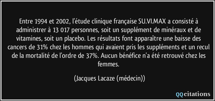 Entre 1994 et 2002, l'étude clinique française SU.VI.MAX a consisté à administrer à 13 017 personnes, soit un supplément de minéraux et de vitamines, soit un placebo. Les résultats font apparaître une baisse des cancers de 31% chez les hommes qui avaient pris les suppléments et un recul de la mortalité de l'ordre de 37%. Aucun bénéfice n'a été retrouvé chez les femmes.  - Jacques Lacaze (médecin)