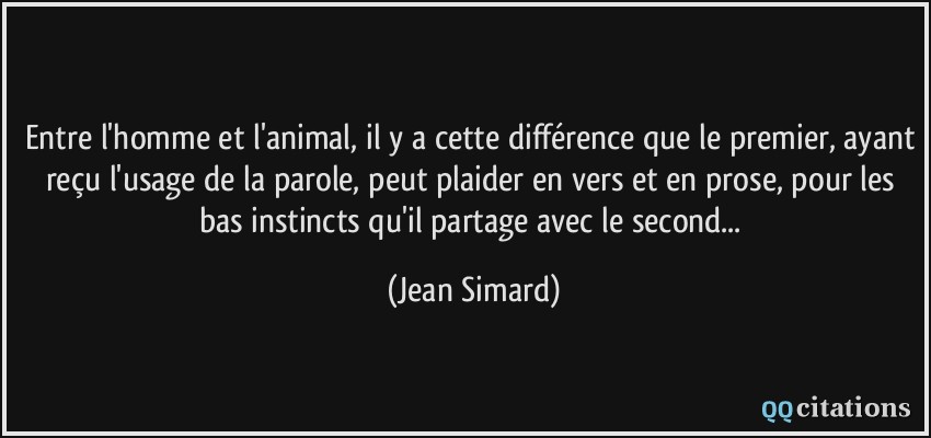 Entre l'homme et l'animal, il y a cette différence que le premier, ayant reçu l'usage de la parole, peut plaider en vers et en prose, pour les bas instincts qu'il partage avec le second...  - Jean Simard