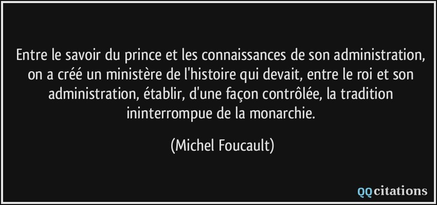 Entre le savoir du prince et les connaissances de son administration, on a créé un ministère de l'histoire qui devait, entre le roi et son administration, établir, d'une façon contrôlée, la tradition ininterrompue de la monarchie.  - Michel Foucault