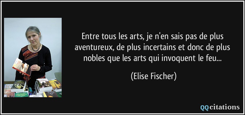 Entre tous les arts, je n'en sais pas de plus aventureux, de plus incertains et donc de plus nobles que les arts qui invoquent le feu...  - Elise Fischer