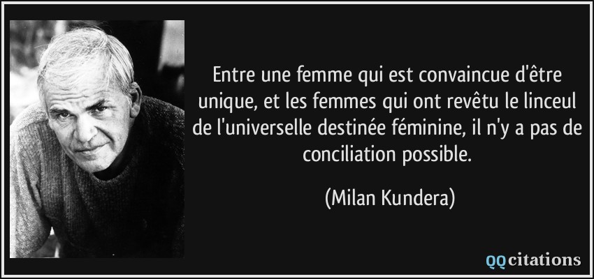 Entre une femme qui est convaincue d'être unique, et les femmes qui ont revêtu le linceul de l'universelle destinée féminine, il n'y a pas de conciliation possible.  - Milan Kundera