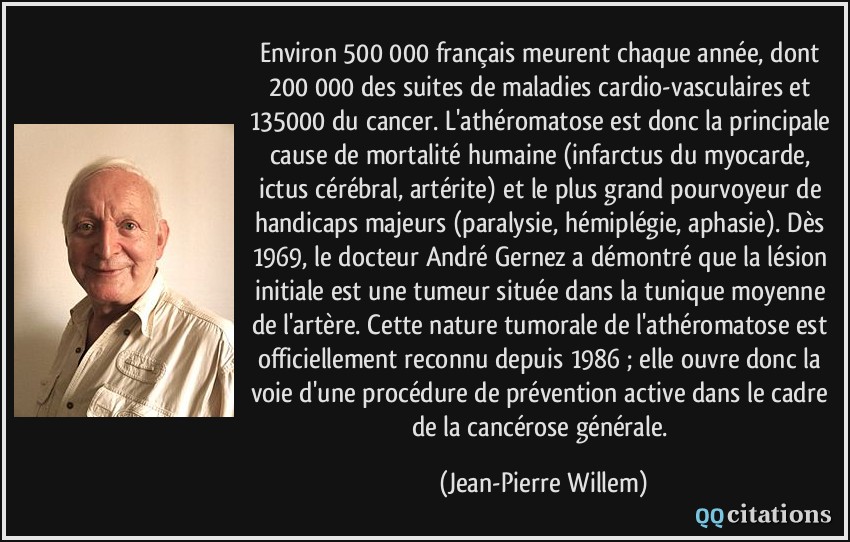 Environ 500 000 français meurent chaque année, dont 200 000 des suites de maladies cardio-vasculaires et 135000 du cancer. L'athéromatose est donc la principale cause de mortalité humaine (infarctus du myocarde, ictus cérébral, artérite) et le plus grand pourvoyeur de handicaps majeurs (paralysie, hémiplégie, aphasie). Dès 1969, le docteur André Gernez a démontré que la lésion initiale est une tumeur située dans la tunique moyenne de l'artère. Cette nature tumorale de l'athéromatose est officiellement reconnu depuis 1986 ; elle ouvre donc la voie d'une procédure de prévention active dans le cadre de la cancérose générale.  - Jean-Pierre Willem