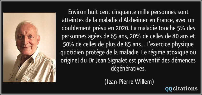 Environ huit cent cinquante mille personnes sont atteintes de la maladie d'Alzheimer en France, avec un doublement prévu en 2020. La maladie touche 5% des personnes agées de 65 ans, 20% de celles de 80 ans et 50% de celles de plus de 85 ans... L'exercice physique quotidien protège de la maladie. Le régime atoxique ou originel du Dr Jean Signalet est préventif des démences dégénératives.  - Jean-Pierre Willem
