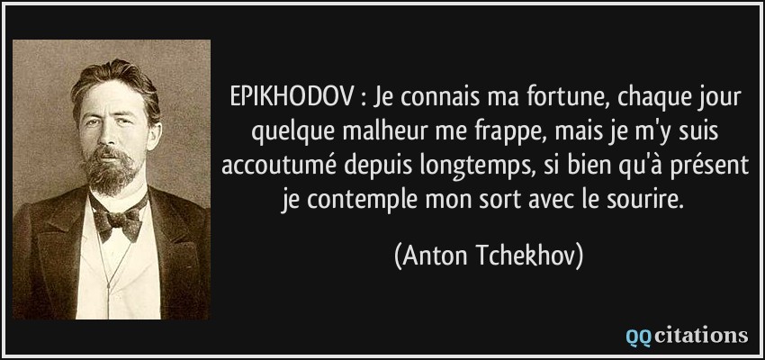 EPIKHODOV : Je connais ma fortune, chaque jour quelque malheur me frappe, mais je m'y suis accoutumé depuis longtemps, si bien qu'à présent je contemple mon sort avec le sourire.  - Anton Tchekhov