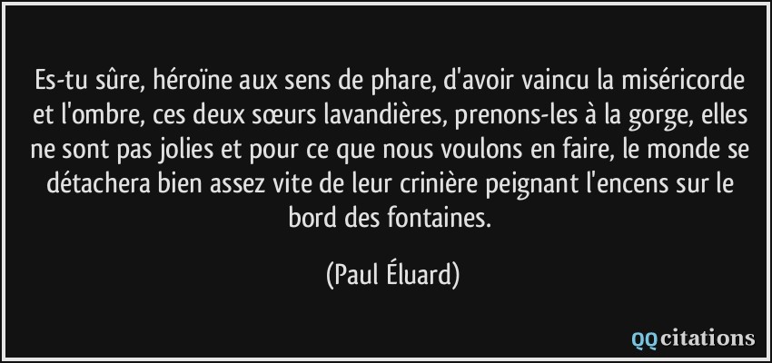 Es-tu sûre, héroïne aux sens de phare, d'avoir vaincu la miséricorde et l'ombre, ces deux sœurs lavandières, prenons-les à la gorge, elles ne sont pas jolies et pour ce que nous voulons en faire, le monde se détachera bien assez vite de leur crinière peignant l'encens sur le bord des fontaines.  - Paul Éluard