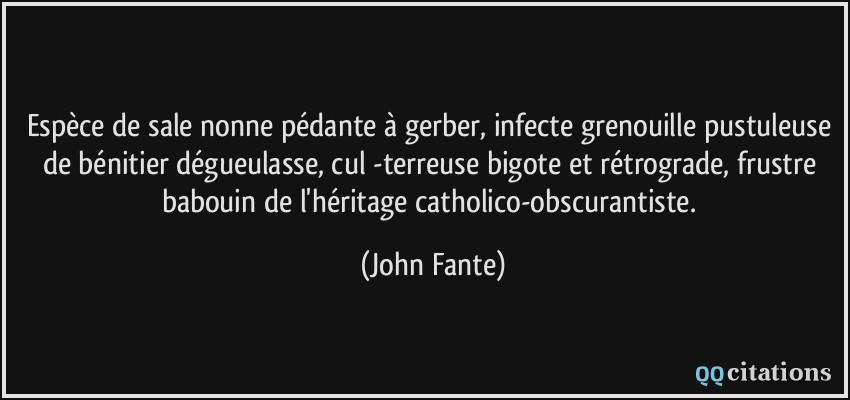 Espèce de sale nonne pédante à gerber, infecte grenouille pustuleuse de bénitier dégueulasse, cul -terreuse bigote et rétrograde, frustre babouin de l'héritage catholico-obscurantiste.  - John Fante