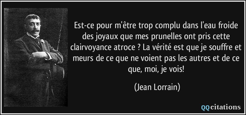 Est-ce pour m'être trop complu dans l'eau froide des joyaux que mes prunelles ont pris cette clairvoyance atroce ? La vérité est que je souffre et meurs de ce que ne voient pas les autres et de ce que, moi, je vois!  - Jean Lorrain