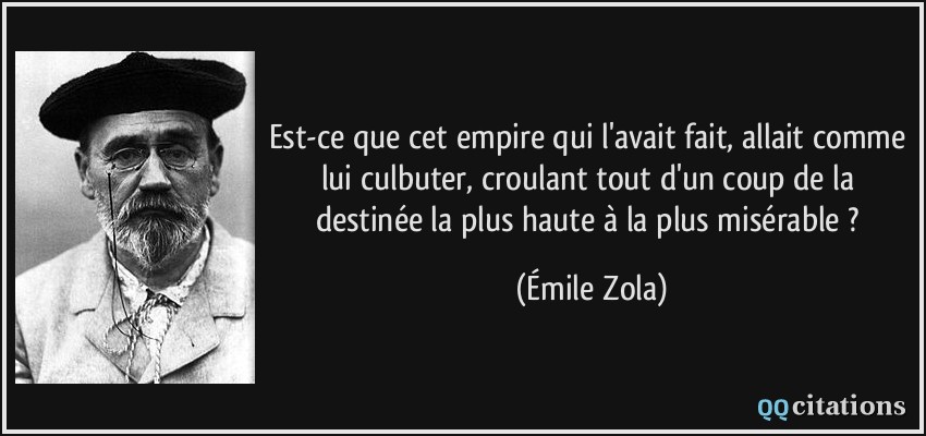 Est-ce que cet empire qui l'avait fait, allait comme lui culbuter, croulant tout d'un coup de la destinée la plus haute à la plus misérable ?  - Émile Zola