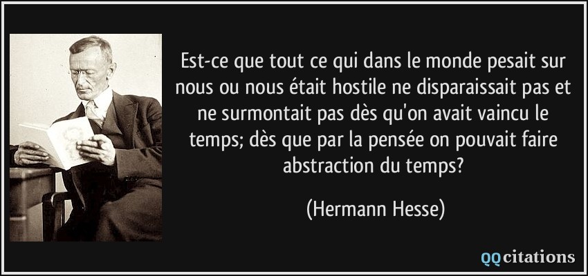 Est-ce que tout ce qui dans le monde pesait sur nous ou nous était hostile ne disparaissait pas et ne surmontait pas dès qu'on avait vaincu le temps; dès que par la pensée on pouvait faire abstraction du temps?  - Hermann Hesse