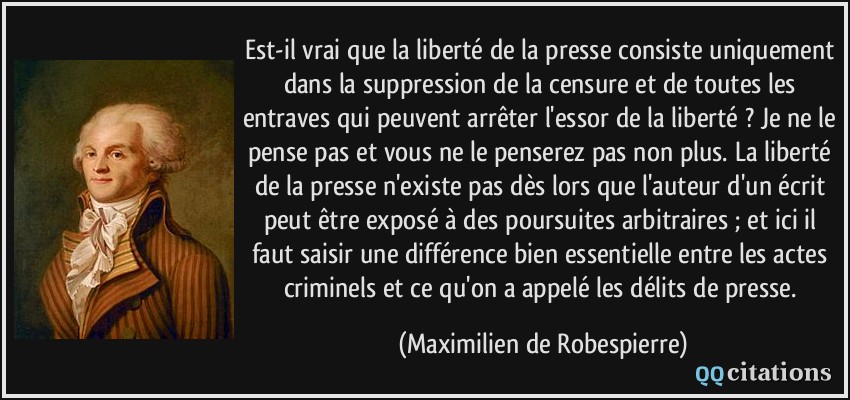 Est-il vrai que la liberté de la presse consiste uniquement dans la suppression de la censure et de toutes les entraves qui peuvent arrêter l'essor de la liberté ? Je ne le pense pas et vous ne le penserez pas non plus. La liberté de la presse n'existe pas dès lors que l'auteur d'un écrit peut être exposé à des poursuites arbitraires ; et ici il faut saisir une différence bien essentielle entre les actes criminels et ce qu'on a appelé les délits de presse.  - Maximilien de Robespierre