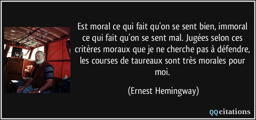 Est moral ce qui fait qu'on se sent bien, immoral ce qui fait qu'on se sent mal. Jugées selon ces critères moraux que je ne cherche pas à défendre, les courses de taureaux sont très morales pour moi.  - Ernest Hemingway