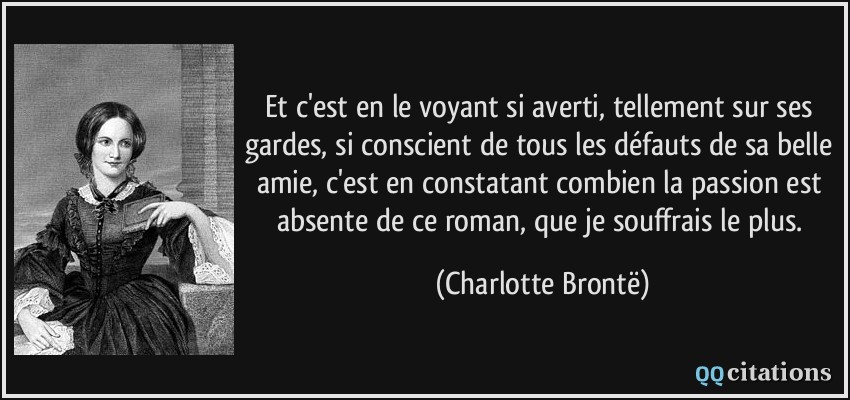 Et c'est en le voyant si averti, tellement sur ses gardes, si conscient de tous les défauts de sa belle amie, c'est en constatant combien la passion est absente de ce roman, que je souffrais le plus.  - Charlotte Brontë