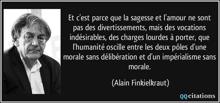 Et c'est parce que la sagesse et l'amour ne sont pas des divertissements, mais des vocations indésirables, des charges lourdes à porter, que l'humanité oscille entre les deux pôles d'une morale sans délibération et d'un impérialisme sans morale.  - Alain Finkielkraut