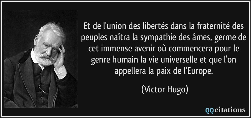 Et de l'union des libertés dans la fraternité des peuples naîtra la sympathie des âmes, germe de cet immense avenir où commencera pour le genre humain la vie universelle et que l'on appellera la paix de l'Europe.  - Victor Hugo