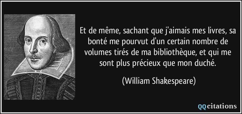 Et de même, sachant que j'aimais mes livres, sa bonté me pourvut d'un certain nombre de volumes tirés de ma bibliothèque, et qui me sont plus précieux que mon duché.  - William Shakespeare