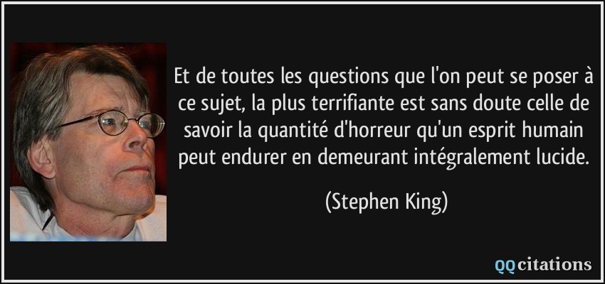 Et de toutes les questions que l'on peut se poser à ce sujet, la plus terrifiante est sans doute celle de savoir la quantité d'horreur qu'un esprit humain peut endurer en demeurant intégralement lucide.  - Stephen King