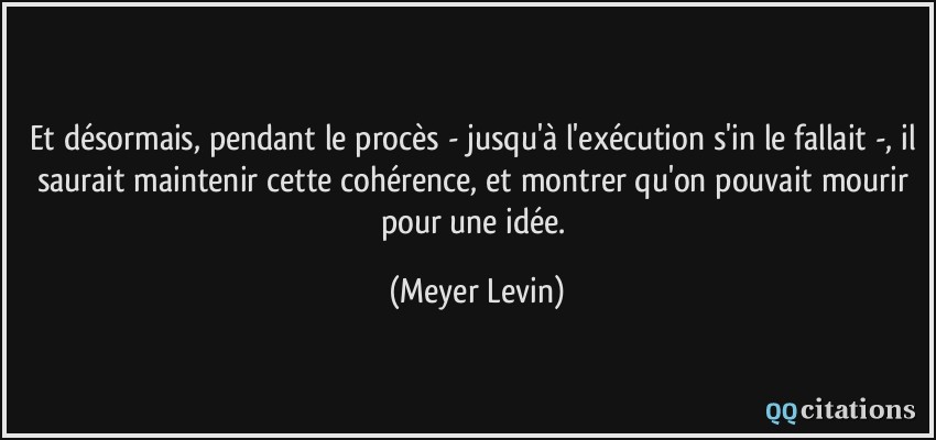 Et désormais, pendant le procès - jusqu'à l'exécution s'in le fallait -, il saurait maintenir cette cohérence, et montrer qu'on pouvait mourir pour une idée.  - Meyer Levin
