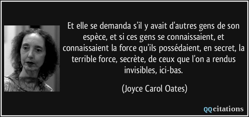 Et elle se demanda s'il y avait d'autres gens de son espèce, et si ces gens se connaissaient, et connaissaient la force qu'ils possédaient, en secret, la terrible force, secrète, de ceux que l'on a rendus invisibles, ici-bas.  - Joyce Carol Oates