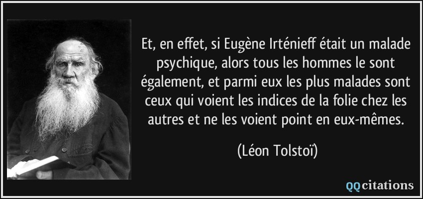 Et, en effet, si Eugène Irténieff était un malade psychique, alors tous les hommes le sont également, et parmi eux les plus malades sont ceux qui voient les indices de la folie chez les autres et ne les voient point en eux-mêmes.  - Léon Tolstoï
