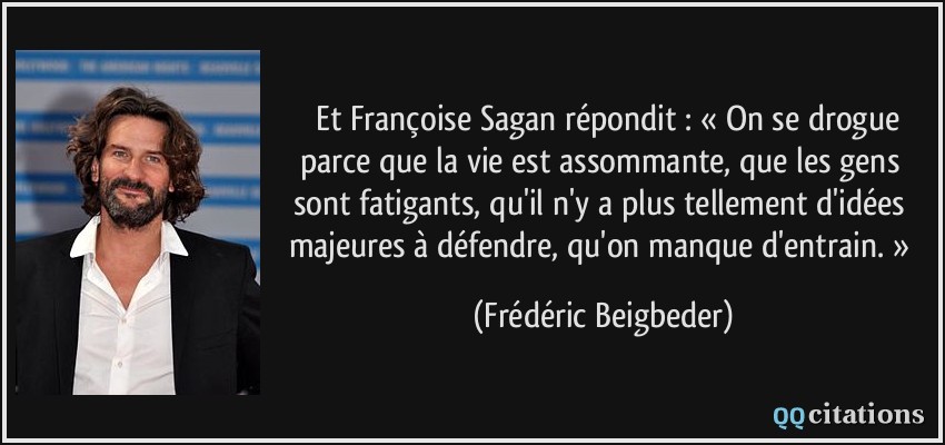  Et Françoise Sagan répondit : « On se drogue parce que la vie est assommante, que les gens sont fatigants, qu'il n'y a plus tellement d'idées majeures à défendre, qu'on manque d'entrain. »  - Frédéric Beigbeder