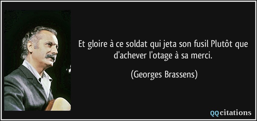 Et gloire à ce soldat qui jeta son fusil Plutôt que d'achever l'otage à sa merci.  - Georges Brassens