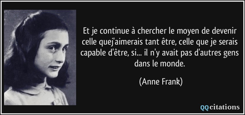 Et je continue à chercher le moyen de devenir celle quej'aimerais tant être, celle que je serais capable d'être, si... il n'y avait pas d'autres gens dans le monde.  - Anne Frank