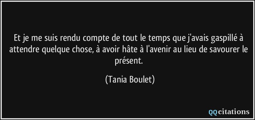 Et je me suis rendu compte de tout le temps que j'avais gaspillé à attendre quelque chose, à avoir hâte à l'avenir au lieu de savourer le présent.  - Tania Boulet