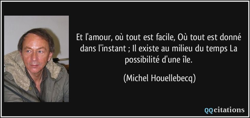 Et l'amour, où tout est facile, Où tout est donné dans l'instant ; Il existe au milieu du temps La possibilité d'une île.  - Michel Houellebecq