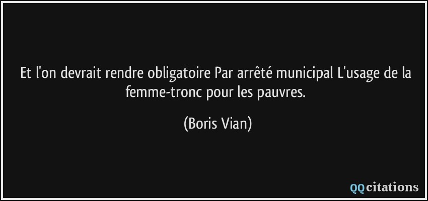 Et l'on devrait rendre obligatoire Par arrêté municipal L'usage de la femme-tronc pour les pauvres.  - Boris Vian