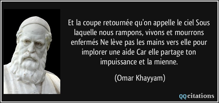 Et la coupe retournée qu'on appelle le ciel Sous laquelle nous rampons, vivons et mourrons enfermés Ne lève pas les mains vers elle pour implorer une aide Car elle partage ton impuissance et la mienne.  - Omar Khayyam