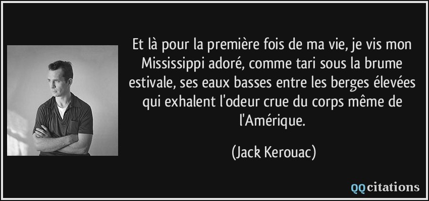 Et là pour la première fois de ma vie, je vis mon Mississippi adoré, comme tari sous la brume estivale, ses eaux basses entre les berges élevées qui exhalent l'odeur crue du corps même de l'Amérique.  - Jack Kerouac