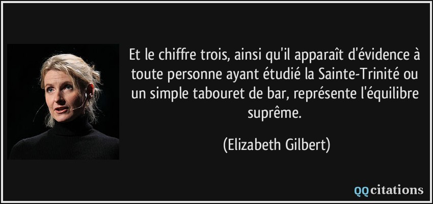 Et le chiffre trois, ainsi qu'il apparaît d'évidence à toute personne ayant étudié la Sainte-Trinité ou un simple tabouret de bar, représente l'équilibre suprême.  - Elizabeth Gilbert