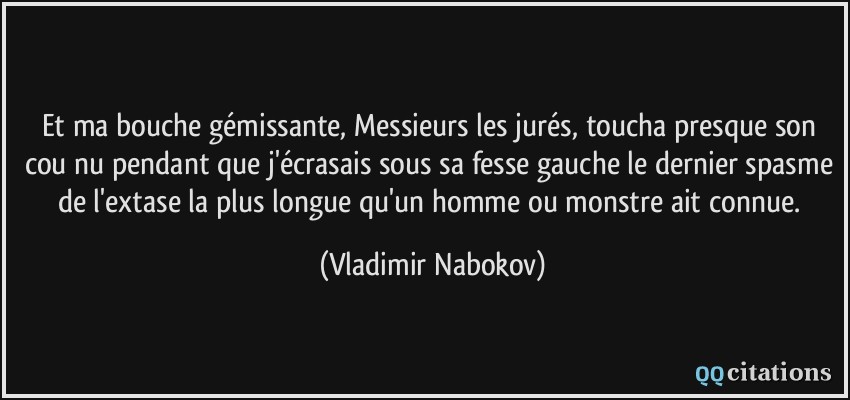 Et ma bouche gémissante, Messieurs les jurés, toucha presque son cou nu pendant que j'écrasais sous sa fesse gauche le dernier spasme de l'extase la plus longue qu'un homme ou monstre ait connue.  - Vladimir Nabokov