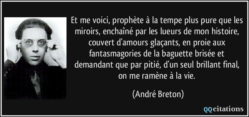 Et me voici, prophète à la tempe plus pure que les miroirs, enchaîné par les lueurs de mon histoire, couvert d'amours glaçants, en proie aux fantasmagories de la baguette brisée et demandant que par pitié, d'un seul brillant final, on me ramène à la vie.  - André Breton