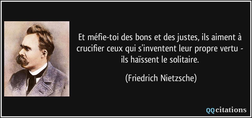 Et méfie-toi des bons et des justes, ils aiment à crucifier ceux qui s'inventent leur propre vertu - ils haïssent le solitaire.  - Friedrich Nietzsche