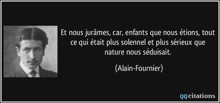 Et nous jurâmes, car, enfants que nous étions, tout ce qui était plus solennel et plus sérieux que nature nous séduisait.  - Alain-Fournier