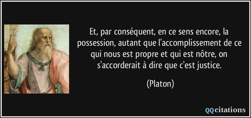 Et, par conséquent, en ce sens encore, la possession, autant que l'accomplissement de ce qui nous est propre et qui est nôtre, on s'accorderait à dire que c'est justice.  - Platon