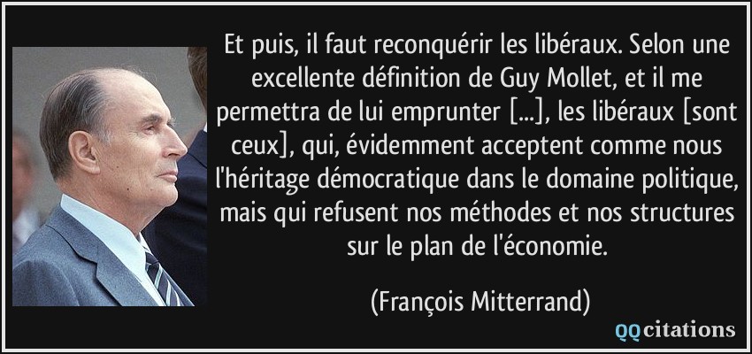 Et puis, il faut reconquérir les libéraux. Selon une excellente définition de Guy Mollet, et il me permettra de lui emprunter [...], les libéraux [sont ceux], qui, évidemment acceptent comme nous l'héritage démocratique dans le domaine politique, mais qui refusent nos méthodes et nos structures sur le plan de l'économie.  - François Mitterrand