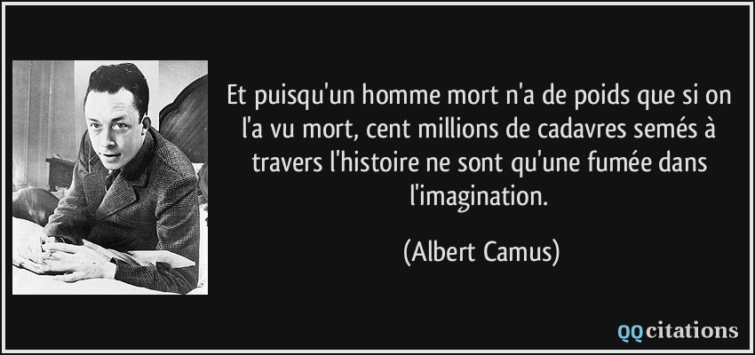 Et puisqu'un homme mort n'a de poids que si on l'a vu mort, cent millions de cadavres semés à travers l'histoire ne sont qu'une fumée dans l'imagination.  - Albert Camus