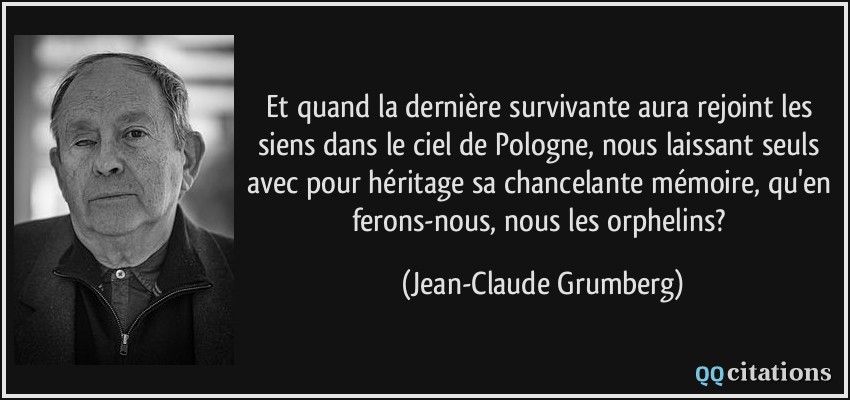 Et quand la dernière survivante aura rejoint les siens dans le ciel de Pologne, nous laissant seuls avec pour héritage sa chancelante mémoire, qu'en ferons-nous, nous les orphelins?  - Jean-Claude Grumberg