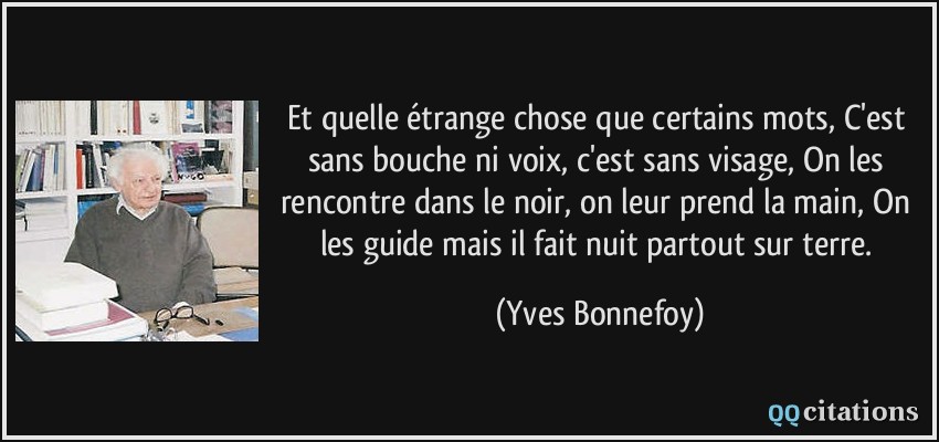 Et quelle étrange chose que certains mots, C'est sans bouche ni voix, c'est sans visage, On les rencontre dans le noir, on leur prend la main, On les guide mais il fait nuit partout sur terre.  - Yves Bonnefoy