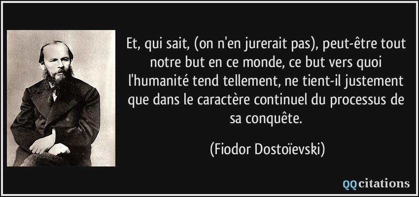 Et, qui sait, (on n'en jurerait pas), peut-être tout notre but en ce monde, ce but vers quoi l'humanité tend tellement, ne tient-il justement que dans le caractère continuel du processus de sa conquête.  - Fiodor Dostoïevski