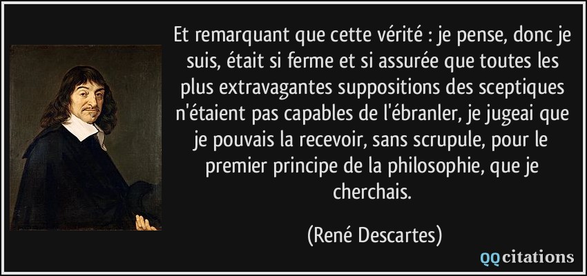 Et remarquant que cette vérité : je pense, donc je suis, était si ferme et si assurée que toutes les plus extravagantes suppositions des sceptiques n'étaient pas capables de l'ébranler, je jugeai que je pouvais la recevoir, sans scrupule, pour le premier principe de la philosophie, que je cherchais.  - René Descartes