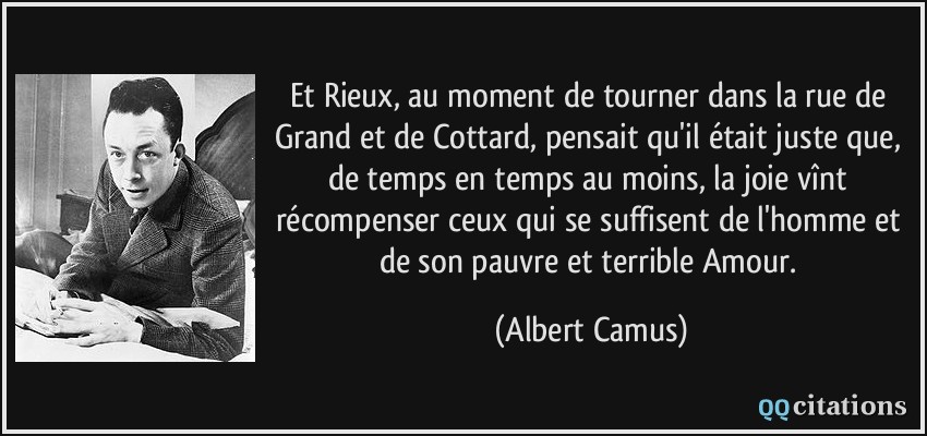 Et Rieux, au moment de tourner dans la rue de Grand et de Cottard, pensait qu'il était juste que, de temps en temps au moins, la joie vînt récompenser ceux qui se suffisent de l'homme et de son pauvre et terrible Amour.  - Albert Camus